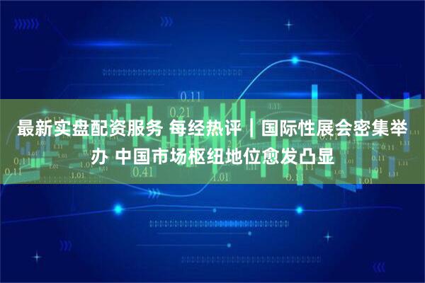 最新实盘配资服务 每经热评︱国际性展会密集举办 中国市场枢纽地位愈发凸显