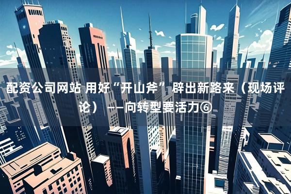 配资公司网站 用好“开山斧” 辟出新路来（现场评论） ——向转型要活力⑥