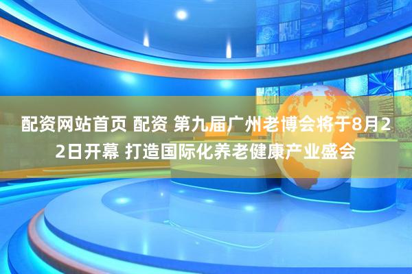 配资网站首页 配资 第九届广州老博会将于8月22日开幕 打造国际化养老健康产业盛会