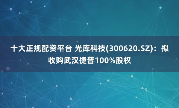 十大正规配资平台 光库科技(300620.SZ)：拟收购武汉捷普100%股权