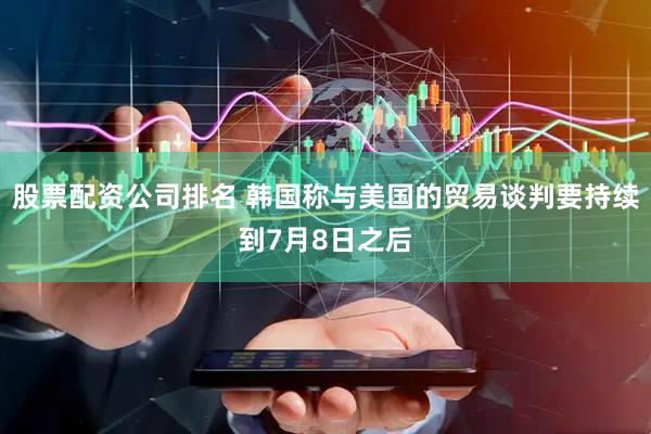 股票配资公司排名 韩国称与美国的贸易谈判要持续到7月8日之后