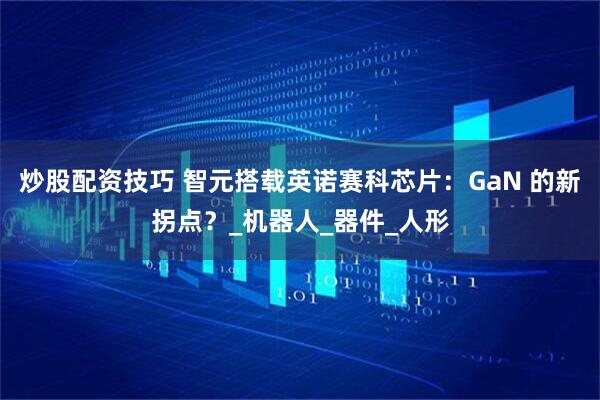 炒股配资技巧 智元搭载英诺赛科芯片：GaN 的新拐点？_机器人_器件_人形