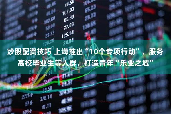 炒股配资技巧 上海推出“10个专项行动”，服务高校毕业生等人群，打造青年“乐业之城”