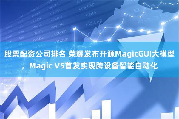 股票配资公司排名 荣耀发布开源MagicGUI大模型，Magic V5首发实现跨设备智能自动化