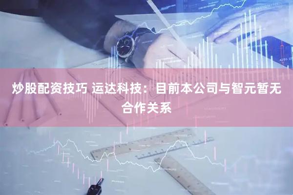 炒股配资技巧 运达科技：目前本公司与智元暂无合作关系