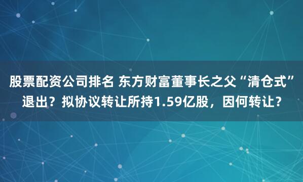 股票配资公司排名 东方财富董事长之父“清仓式”退出？拟协议转让所持1.59亿股，因何转让？