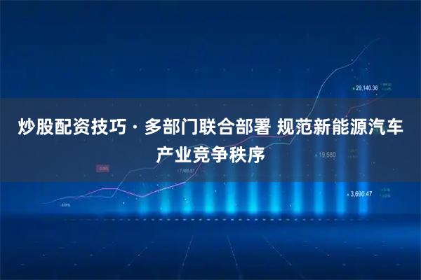 炒股配资技巧 · 多部门联合部署 规范新能源汽车产业竞争秩序