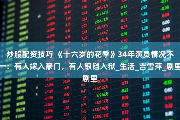 炒股配资技巧 《十六岁的花季》34年演员情况不一：有人嫁入豪门，有人锒铛入狱_生活_吉雪萍_剧里