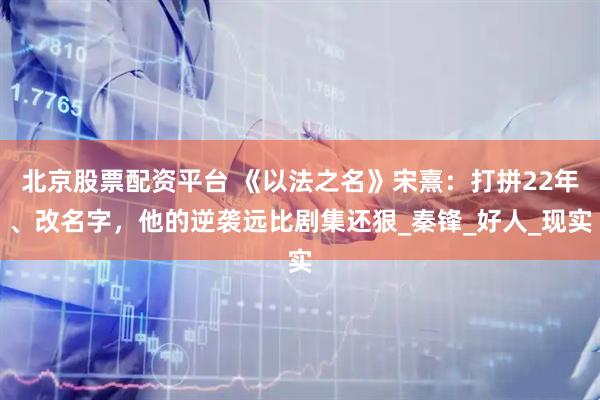 北京股票配资平台 《以法之名》宋熹：打拼22年、改名字，他的逆袭远比剧集还狠_秦锋_好人_现实
