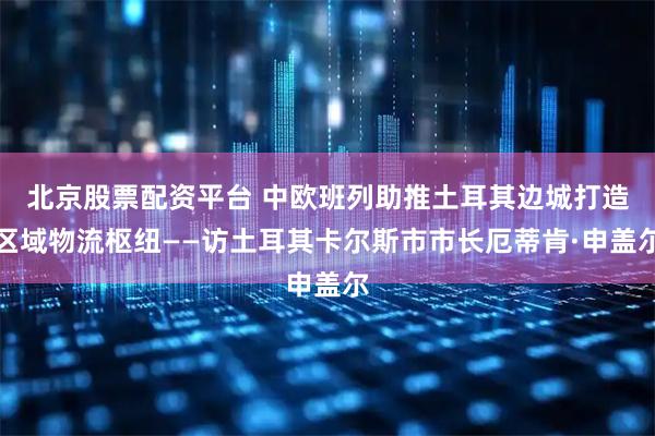 北京股票配资平台 中欧班列助推土耳其边城打造区域物流枢纽——访土耳其卡尔斯市市长厄蒂肯·申盖尔