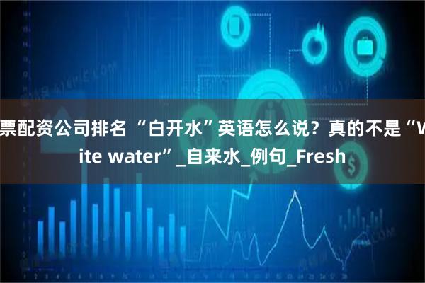 股票配资公司排名 “白开水”英语怎么说？真的不是“White water”_自来水_例句_Fresh