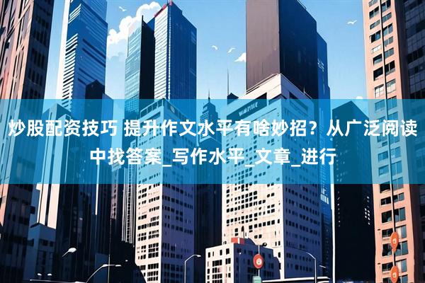 炒股配资技巧 提升作文水平有啥妙招？从广泛阅读中找答案_写作水平_文章_进行