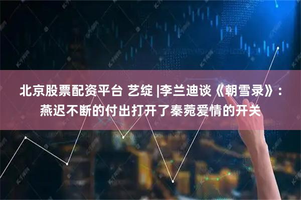 北京股票配资平台 艺绽 |李兰迪谈《朝雪录》：燕迟不断的付出打开了秦菀爱情的开关