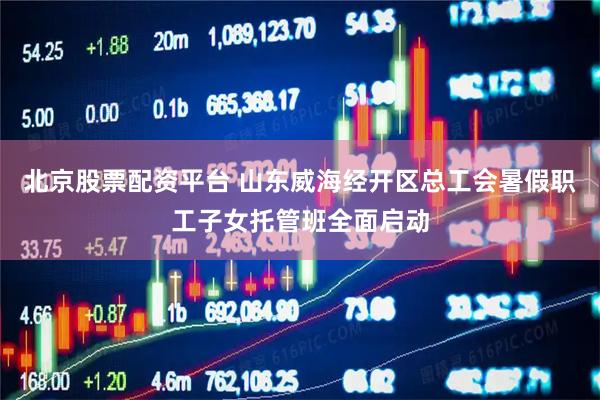北京股票配资平台 山东威海经开区总工会暑假职工子女托管班全面启动