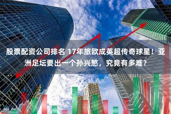 股票配资公司排名 17年旅欧成英超传奇球星！亚洲足坛要出一个孙兴慜，究竟有多难？