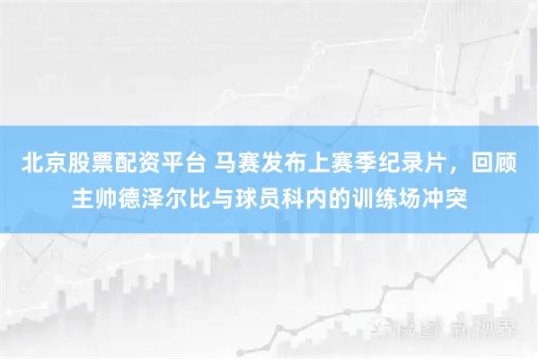北京股票配资平台 马赛发布上赛季纪录片，回顾主帅德泽尔比与球员科内的训练场冲突
