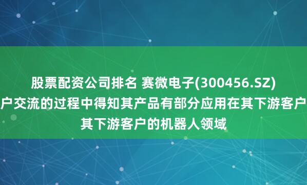 股票配资公司排名 赛微电子(300456.SZ)：在与个别客户交流的过程中得知其产品有部分应用在其下游客户的机器人领域