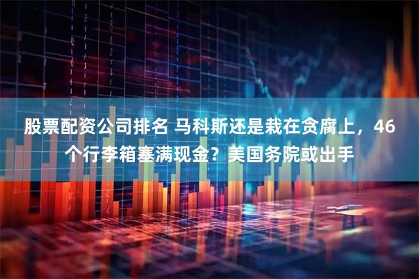 股票配资公司排名 马科斯还是栽在贪腐上，46个行李箱塞满现金？美国务院或出手