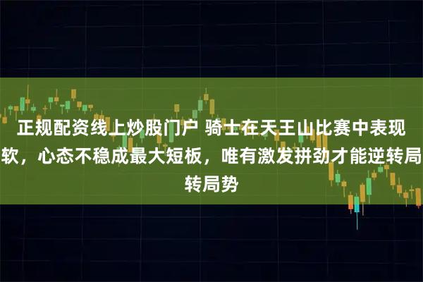 正规配资线上炒股门户 骑士在天王山比赛中表现偏软，心态不稳成最大短板，唯有激发拼劲才能逆转局势