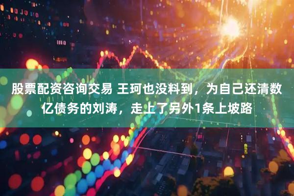 股票配资咨询交易 王珂也没料到，为自己还清数亿债务的刘涛，走上了另外1条上坡路