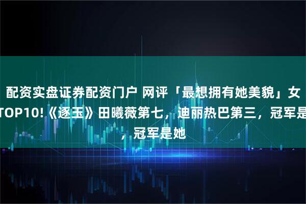 配资实盘证券配资门户 网评「最想拥有她美貌」女星TOP10!《逐玉》田曦薇第七，迪丽热巴第三，冠军是她
