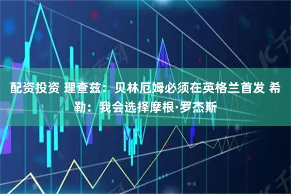 配资投资 理查兹：贝林厄姆必须在英格兰首发 希勒：我会选择摩根·罗杰斯