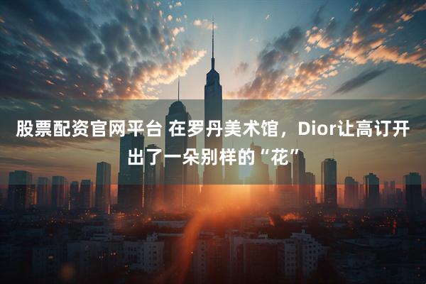 股票配资官网平台 在罗丹美术馆，Dior让高订开出了一朵别样的“花”