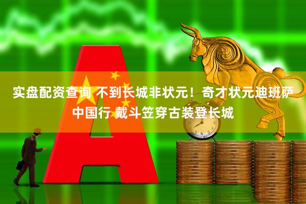 实盘配资查询 不到长城非状元！奇才状元迪班萨中国行 戴斗笠穿古装登长城