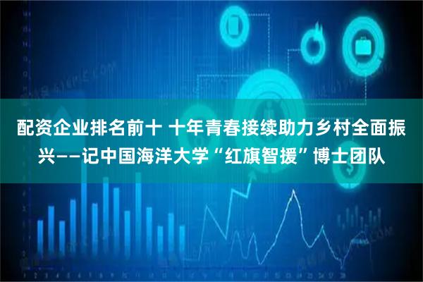 配资企业排名前十 十年青春接续助力乡村全面振兴——记中国海洋大学“红旗智援”博士团队